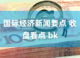 国际经济新闻要点 收盘看点 bk