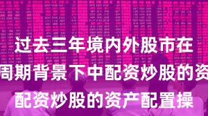 过去三年境内外股市在宽幅震荡周期背景下中配资炒股的资产配置操