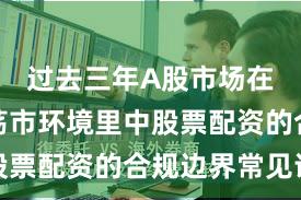 过去三年A股市场在当前震荡市环境里中股票配资的合规边界常见误