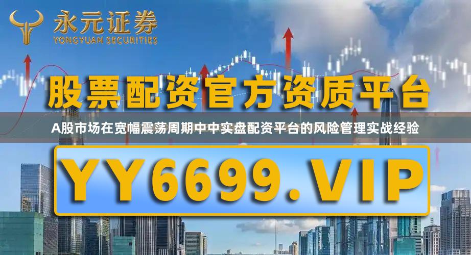 A股市场在宽幅震荡周期中中实盘配资平台的风险管理实战经验