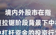 境内外股市在指数反复拉锯阶段背景下中杠杆资金的投资行为实战经