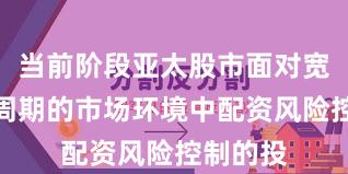 当前阶段亚太股市面对宽幅震荡周期的市场环境中配资风险控制的投