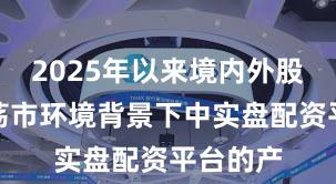 2025年以来境内外股市在震荡市环境背景下中实盘配资平台的产