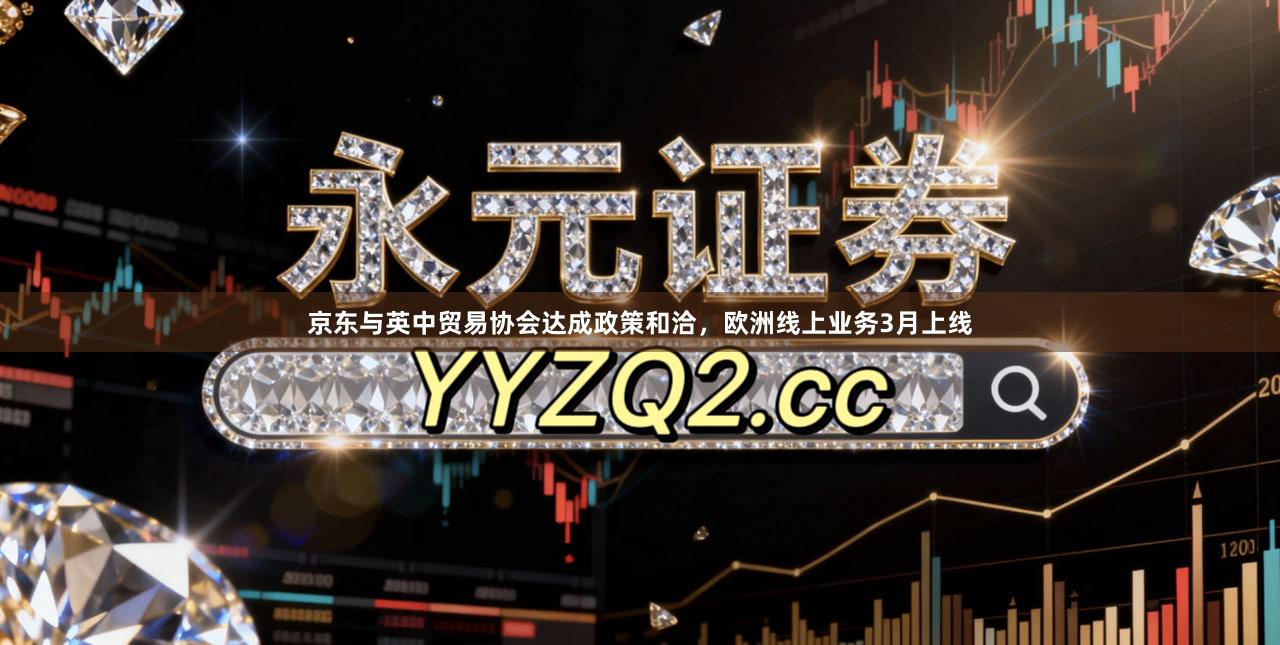京东与英中贸易协会达成政策和洽，欧洲线上业务3月上线