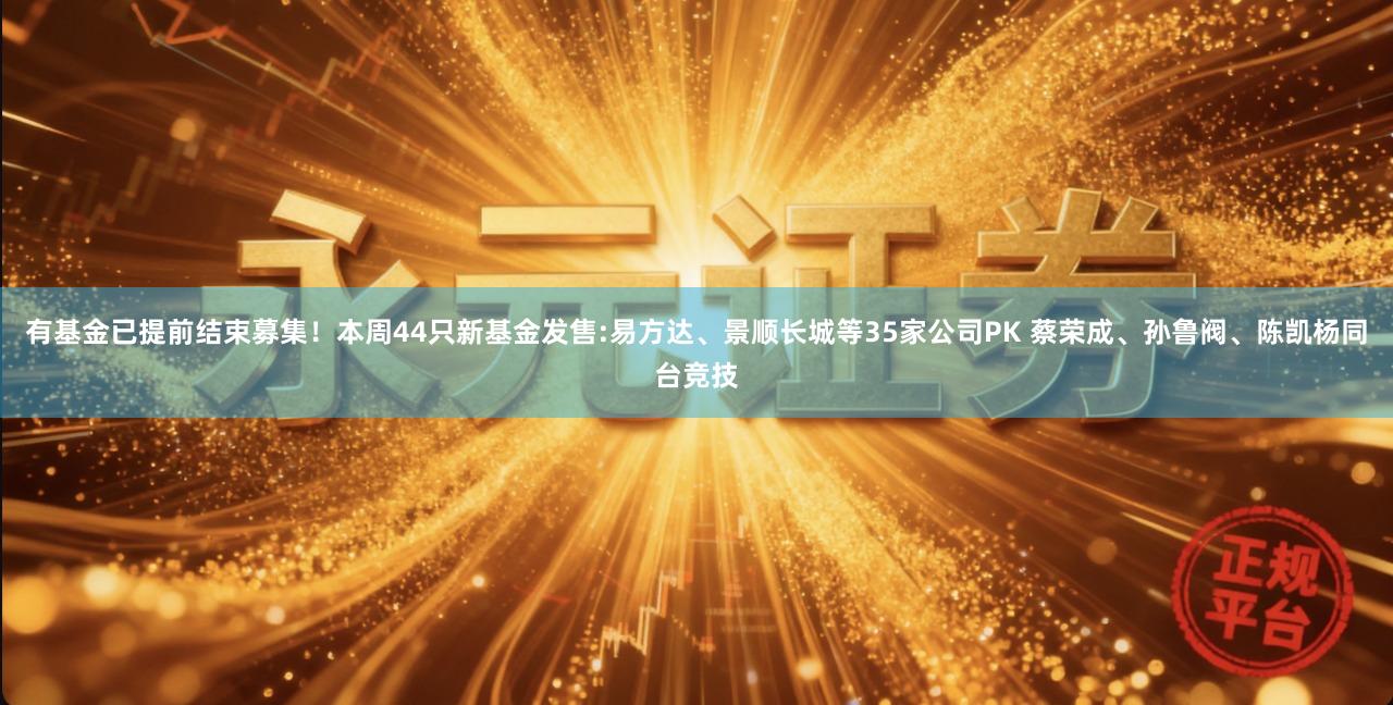 有基金已提前结束募集！本周44只新基金发售:易方达、景顺长城等35家公司PK 蔡荣成、孙鲁阀、陈凯杨同台竞技
